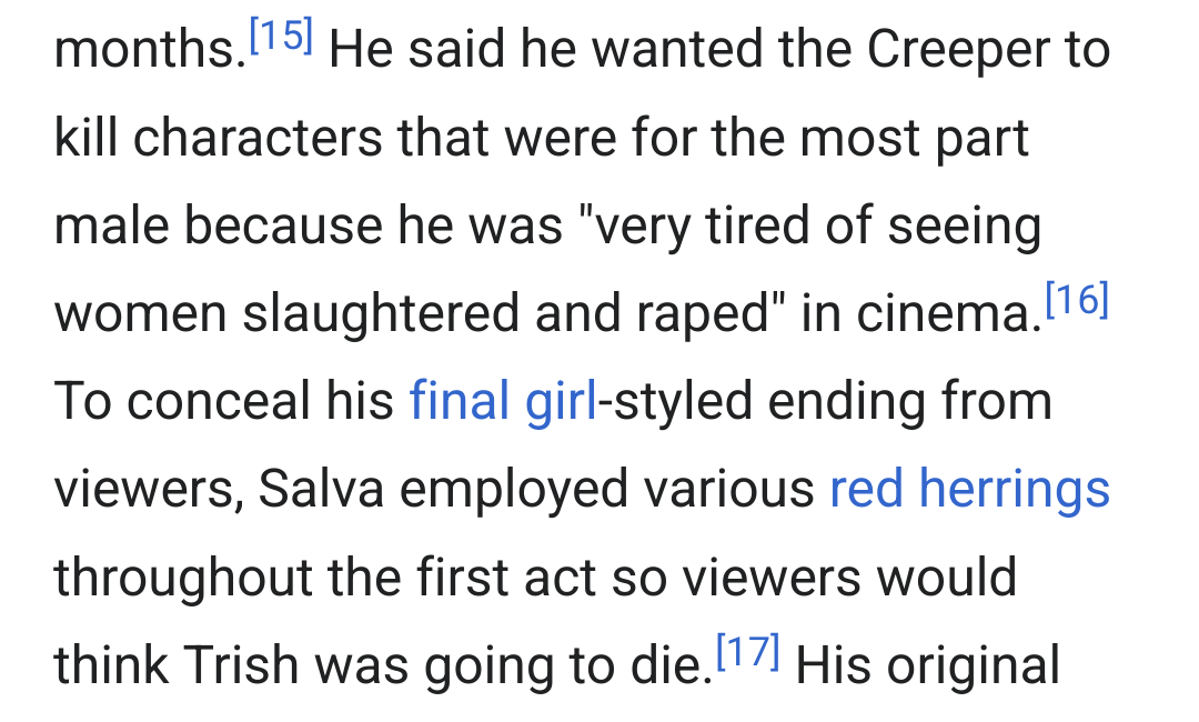 He said he wanted the Creeper to kill characters that were for the most part male because he was 'very tired of seeing women slaughtered and raped' in cinema. To conceal his final girl-styled ending from viewers, Salva employed various red herrings throughout the first act so viewers would thing Trish was going to die.